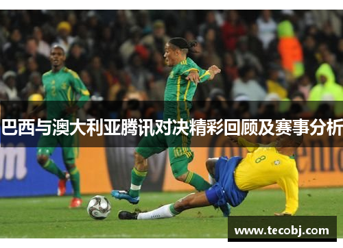 巴西与澳大利亚腾讯对决精彩回顾及赛事分析