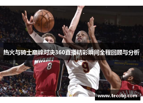 热火与骑士巅峰对决360直播精彩瞬间全程回顾与分析