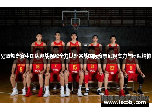 男篮热身赛中国队迎战强敌全力以赴备战国际赛事展现实力与团队精神